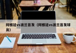 阿根廷vs波兰首发（阿根廷vs波兰首发球员）