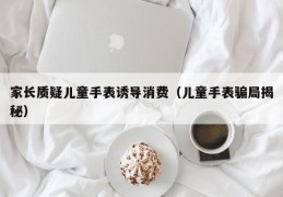 家长质疑儿童手表诱导消费（儿童手表骗局揭秘）