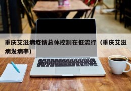 重庆艾滋病疫情总体控制在低流行（重庆艾滋病发病率）