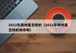 2012年扬州是怎样的（2012年扬州是怎样的城市呢）