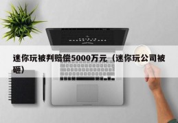 迷你玩被判赔偿5000万元（迷你玩公司被砸）