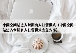 中国空间站进入长期有人驻留模式（中国空间站进入长期有人驻留模式会怎么样）