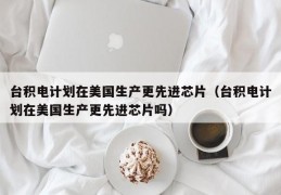 台积电计划在美国生产更先进芯片（台积电计划在美国生产更先进芯片吗）