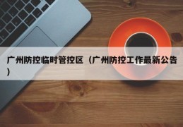 广州防控临时管控区（广州防控工作最新公告）