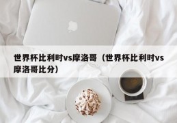 世界杯比利时vs摩洛哥（世界杯比利时vs摩洛哥比分）