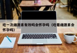 吃一次雌激素有效吗会怀孕吗（吃着雌激素会怀孕吗）