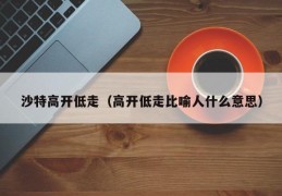 沙特高开低走（高开低走比喻人什么意思）