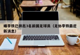 曝李铁已供出3名前国足球员（足协李铁最近新消息）